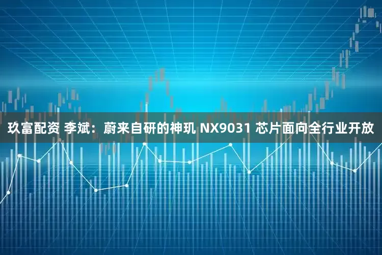 玖富配资 李斌：蔚来自研的神玑 NX9031 芯片面向全行业开放