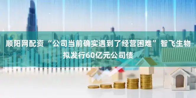 顺阳网配资 “公司当前确实遇到了经营困难” 智飞生物拟发行60亿元公司债