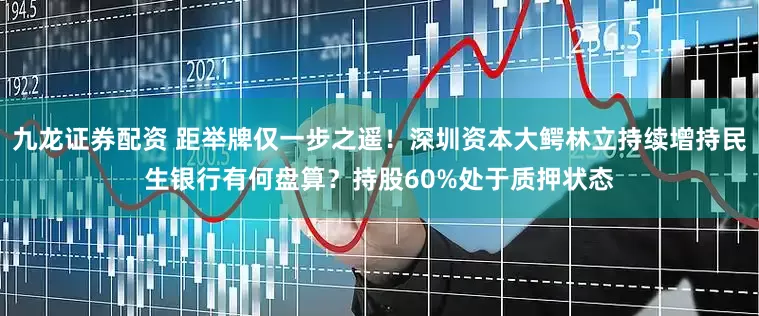 九龙证券配资 距举牌仅一步之遥！深圳资本大鳄林立持续增持民生银行有何盘算？持股60%处于质押状态