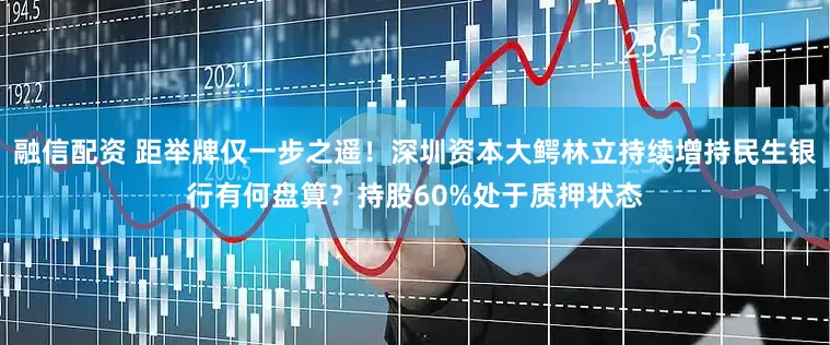 融信配资 距举牌仅一步之遥！深圳资本大鳄林立持续增持民生银行有何盘算？持股60%处于质押状态