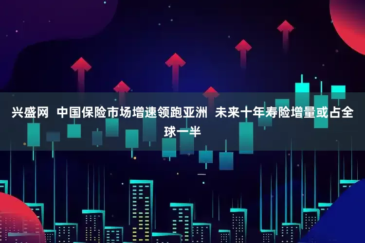 兴盛网 中国保险市场增速领跑亚洲 未来十年寿险增量或占全球一半