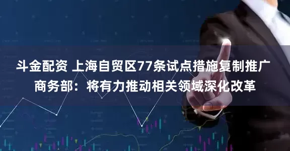 斗金配资 上海自贸区77条试点措施复制推广 商务部:将有力推动相关领域深化改革