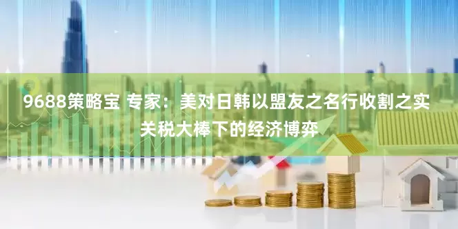 9688策略宝 专家：美对日韩以盟友之名行收割之实 关税大棒下的经济博弈