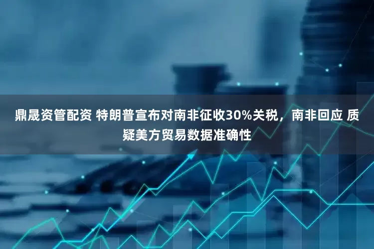 鼎晟资管配资 特朗普宣布对南非征收30%关税，南非回应 质疑美方贸易数据准确性