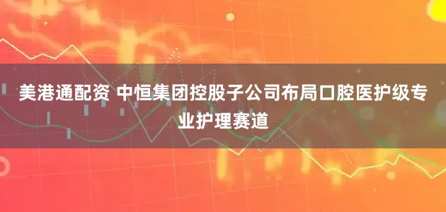 美港通配资 中恒集团控股子公司布局口腔医护级专业护理赛道