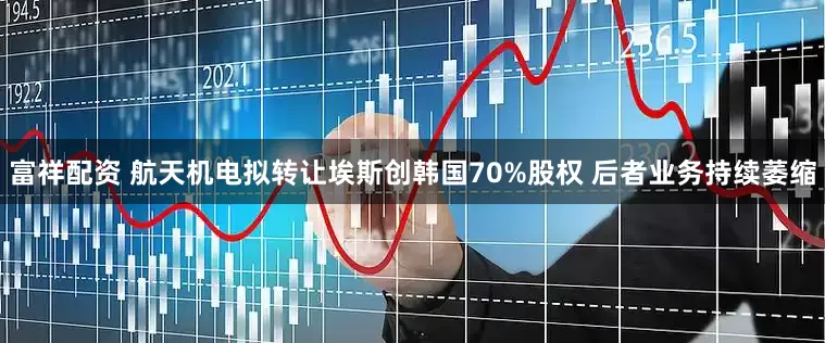 富祥配资 航天机电拟转让埃斯创韩国70%股权 后者业务持续萎缩