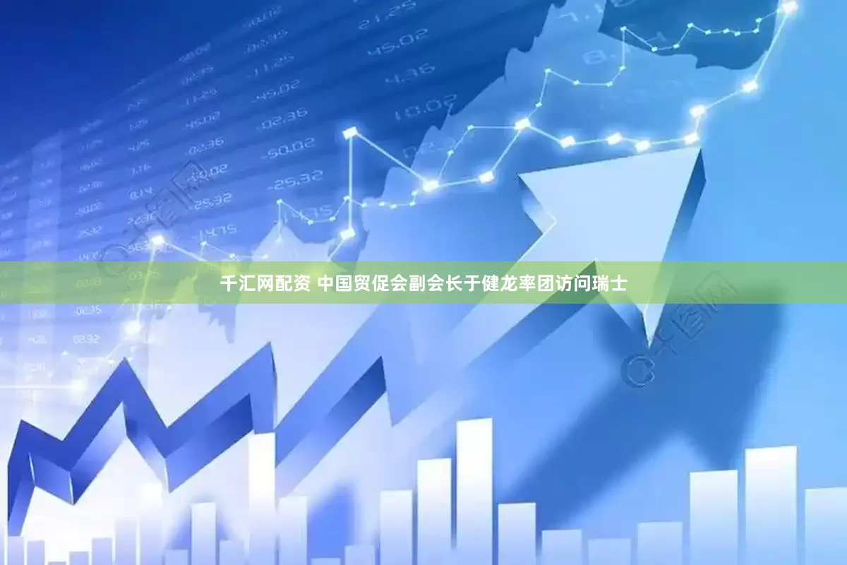 千汇网配资 中国贸促会副会长于健龙率团访问瑞士