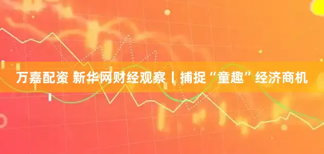 万嘉配资 新华网财经观察丨捕捉“童趣”经济商机