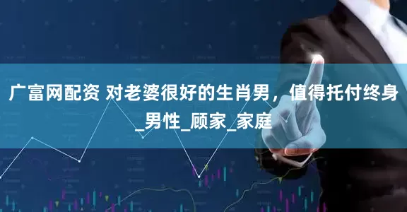 广富网配资 对老婆很好的生肖男，值得托付终身_男性_顾家_家庭