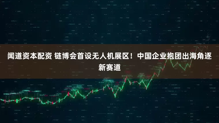 闻道资本配资 链博会首设无人机展区！中国企业抱团出海角逐新赛道