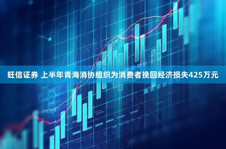 旺信证券 上半年青海消协组织为消费者挽回经济损失425万元