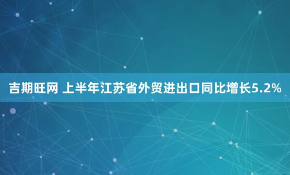吉期旺网 上半年江苏省外贸进出口同比增长5.2%