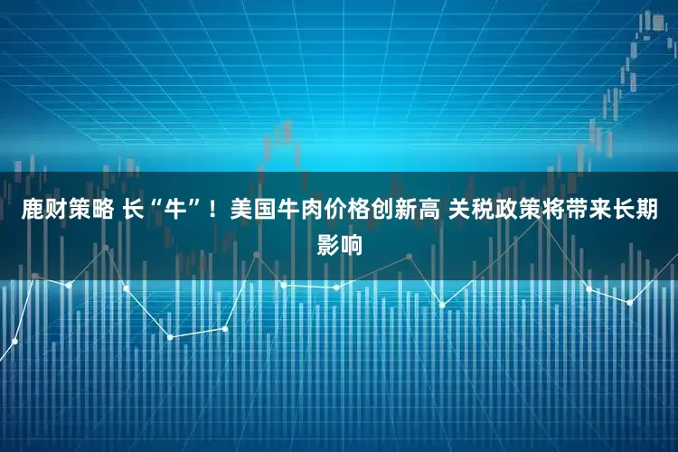 鹿财策略 长“牛”！美国牛肉价格创新高 关税政策将带来长期影响