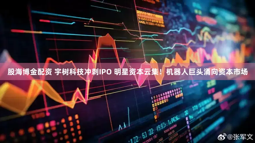 股海博金配资 宇树科技冲刺IPO 明星资本云集！机器人巨头涌向资本市场
