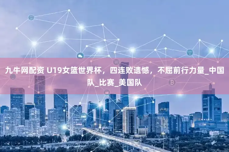 九牛网配资 U19女篮世界杯，四连败遗憾，不屈前行力量_中国队_比赛_美国队