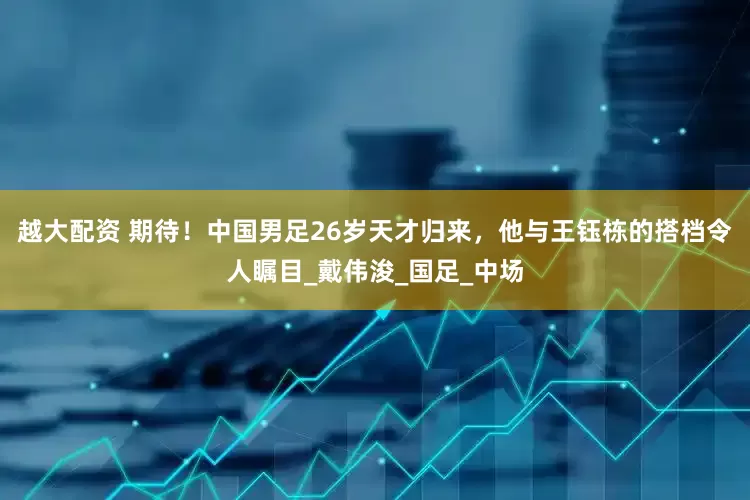 越大配资 期待！中国男足26岁天才归来，他与王钰栋的搭档令人瞩目_戴伟浚_国足_中场