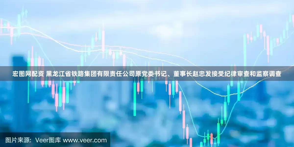 宏图网配资 黑龙江省铁路集团有限责任公司原党委书记、董事长赵忠发接受纪律审查和监察调查
