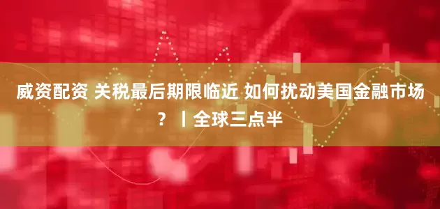 威资配资 关税最后期限临近 如何扰动美国金融市场?丨全球三点半