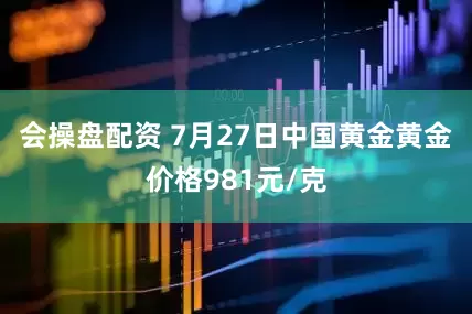 会操盘配资 7月27日中国黄金黄金价格981元/克