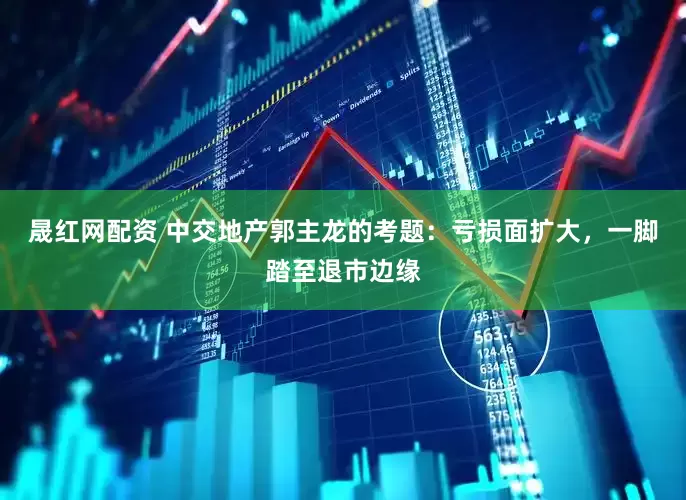 晟红网配资 中交地产郭主龙的考题：亏损面扩大，一脚踏至退市边缘