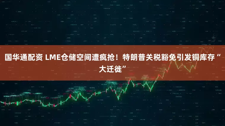 国华通配资 LME仓储空间遭疯抢！特朗普关税豁免引发铜库存“大迁徙”