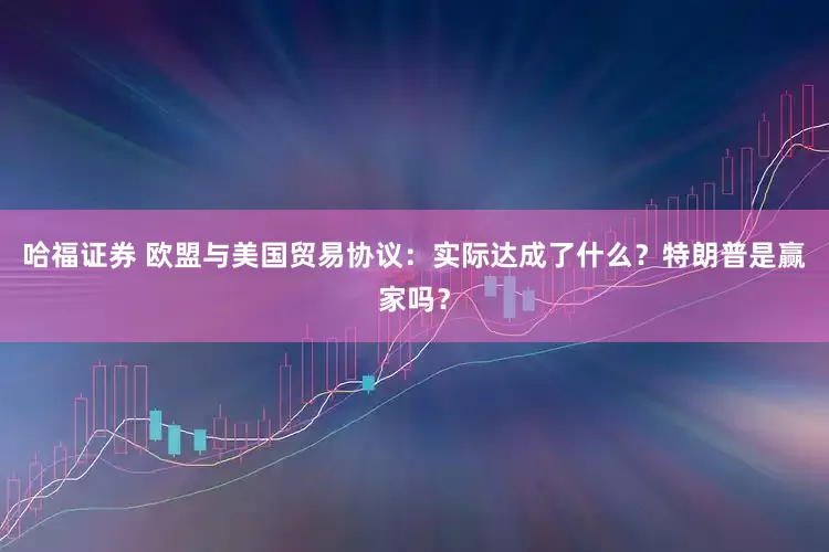 哈福证券 欧盟与美国贸易协议：实际达成了什么？特朗普是赢家吗？