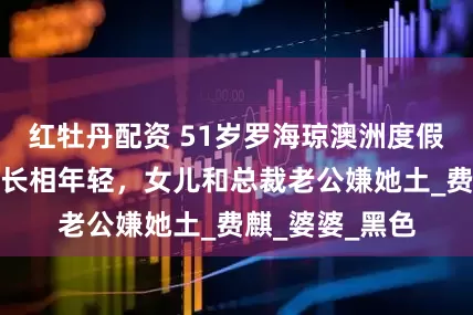 红牡丹配资 51岁罗海琼澳洲度假，穿搭老气、长相年轻，女儿和总裁老公嫌她土_费麒_婆婆_黑色