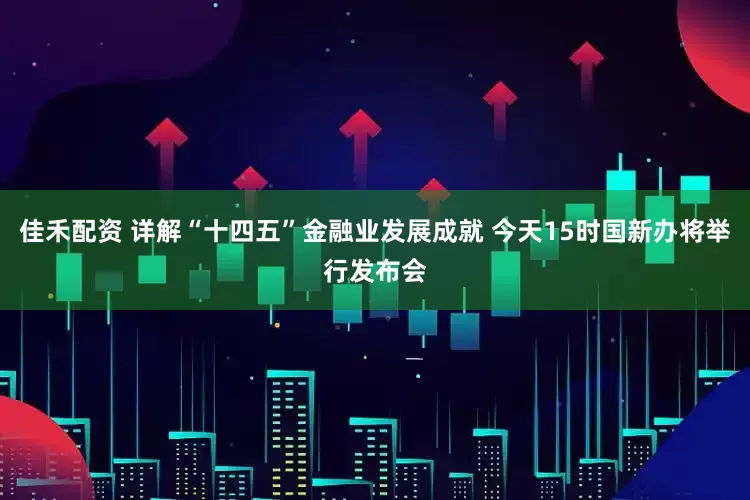佳禾配资 详解“十四五”金融业发展成就 今天15时国新办将举行发布会