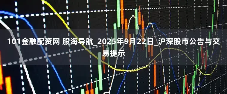 101金融配资网 股海导航_2025年9月22日_沪深股市公告与交易提示
