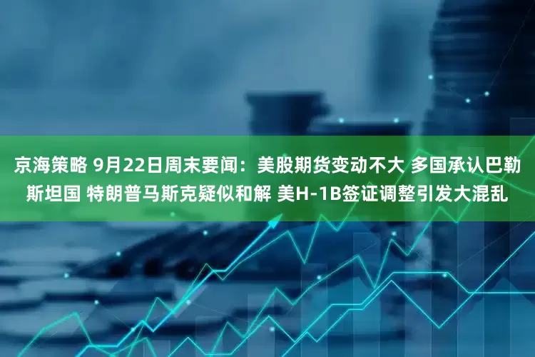 京海策略 9月22日周末要闻：美股期货变动不大 多国承认巴勒斯坦国 特朗普马斯克疑似和解 美H-1B签证调整引发大混乱