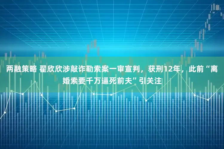 两融策略 翟欣欣涉敲诈勒索案一审宣判，获刑12年，此前“离婚索要千万逼死前夫”引关注