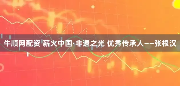 牛顺网配资 薪火中国·非遗之光 优秀传承人——张根汉