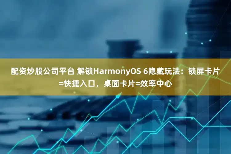 配资炒股公司平台 解锁HarmonyOS 6隐藏玩法：锁屏卡片=快捷入口，桌面卡片=效率中心