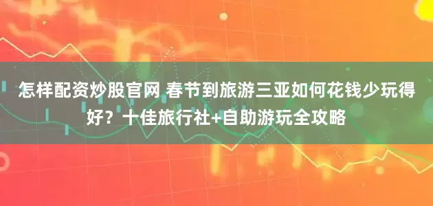 怎样配资炒股官网 春节到旅游三亚如何花钱少玩得好？十佳旅行社+自助游玩全攻略