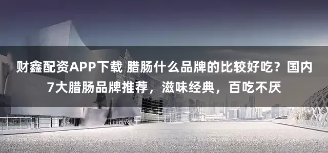 财鑫配资APP下载 腊肠什么品牌的比较好吃？国内7大腊肠品牌推荐，滋味经典，百吃不厌