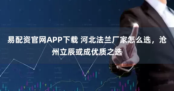 易配资官网APP下载 河北法兰厂家怎么选，沧州立辰或成优质之选