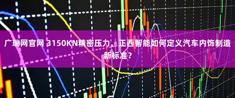 广瑞网官网 3150KN精密压力，正西智能如何定义汽车内饰制造新标准？