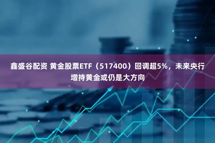 鑫盛谷配资 黄金股票ETF（517400）回调超5%，未来央行增持黄金或仍是大方向